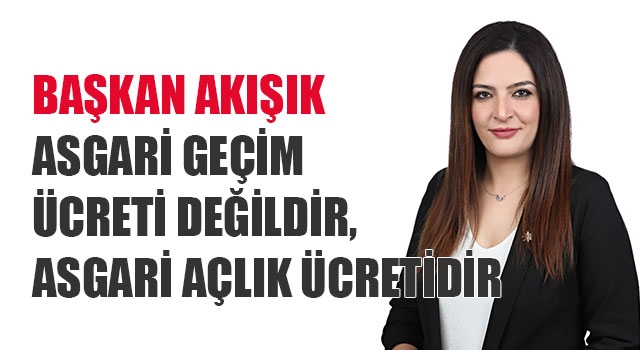 Başkan Akışık, asgari geçim ücreti değildir,  asgari açlık ücretidir