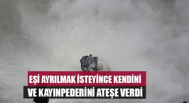 Eşi ayrılmak isteyince kendini ve  kayınpederini ateşe verdi