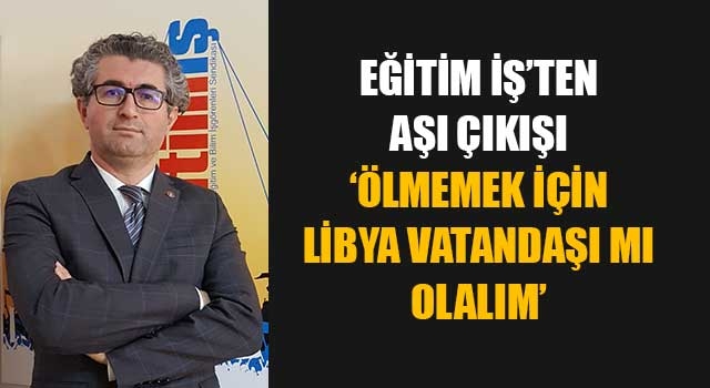 Eğitim İş’ten aşı çıkışı ‘Ölmemek için Libya vatandaşı mı olalım’