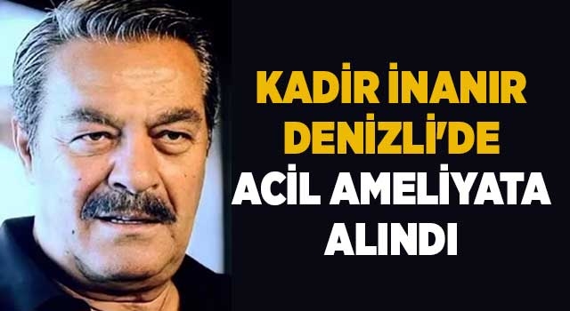 Kadir İnanır Denizli'de acil ameliyata alındı