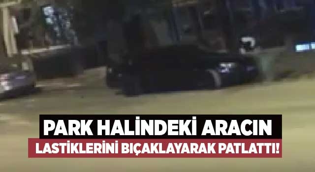 Park halindeki aracın lastiklerini bıçaklayarak patlattı!