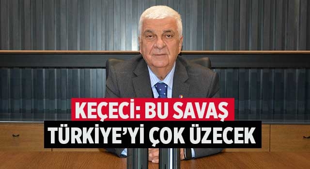 Keçeci: Bu Savaş Türkiye’yi Çok Üzecek