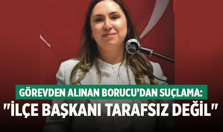 Görevden alınan Borucu’dan Suçlama: "İlçe Başkanı Tarafsız Değil"