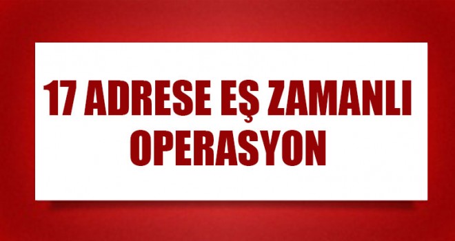 17 Adrese Eş Zamanlı Operasyon