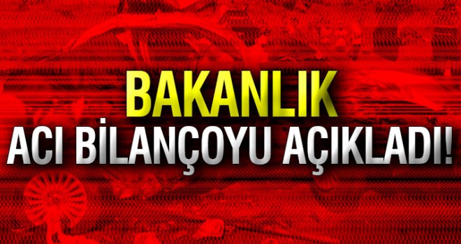 Bakanlık acı bilançoyu açıkladı!
