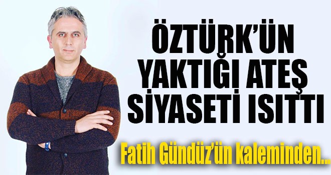 HALİL ÖZTÜRK'ÜN YAKTIĞI ATEŞ SİYASETİ ISITTI